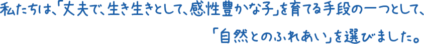私たちは、「丈夫で、生き生きとして感性豊かな子」を育てる手段の一つとして、「自然とのふれあい」を選びました。 私たちは、「丈夫で、生き生きとして感性豊かな子」を育てる手段の一つとして、「自然とのふれあい」を選びました。